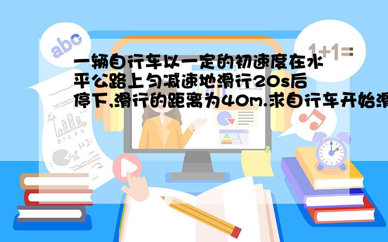 一辆自行车以一定的初速度在水平公路上匀减速地滑行20s后停下,滑行的距离为40m.求自行车开始滑行时的初速度和加速度