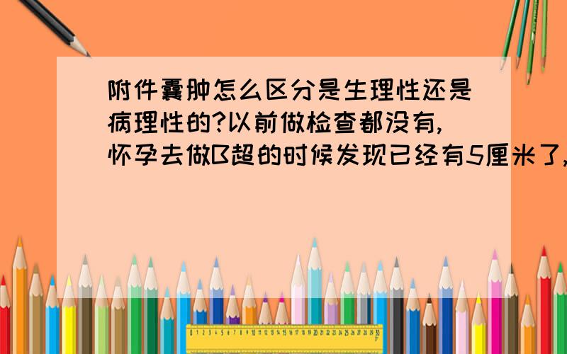 附件囊肿怎么区分是生理性还是病理性的?以前做检查都没有,怀孕去做B超的时候发现已经有5厘米了,医生说打一个礼拜的吊针就会消除,