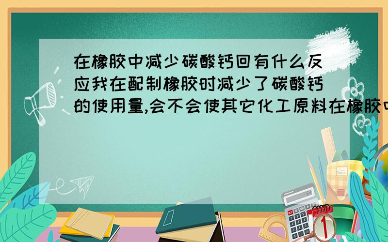 在橡胶中减少碳酸钙回有什么反应我在配制橡胶时减少了碳酸钙的使用量,会不会使其它化工原料在橡胶中沉淀啊.如果我加大使用量行不行啊,会有什么后果.