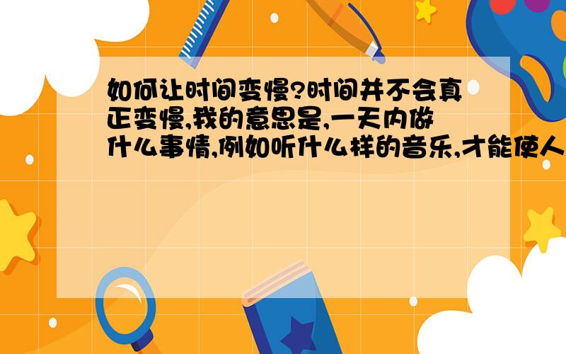 如何让时间变慢?时间并不会真正变慢,我的意思是,一天内做什么事情,例如听什么样的音乐,才能使人感觉到时间在变慢?我大三了,感到三年的大学时光过的好快啊!