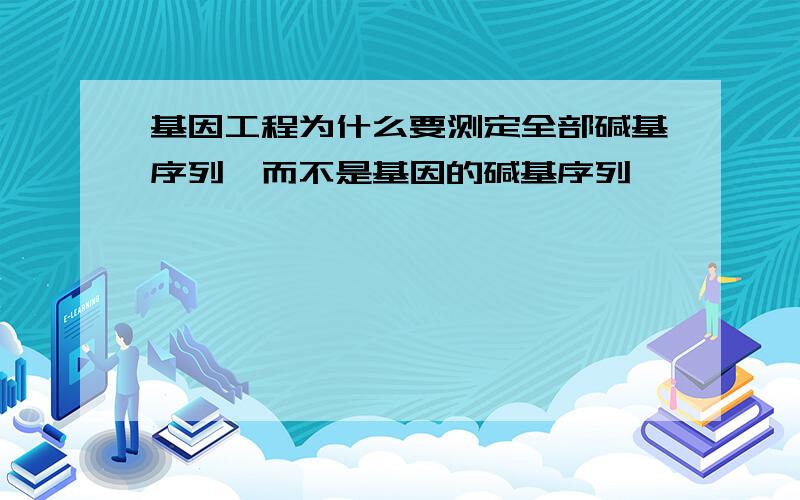 基因工程为什么要测定全部碱基序列,而不是基因的碱基序列