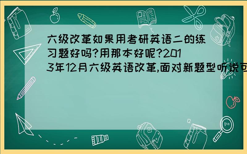 六级改革如果用考研英语二的练习题好吗?用那本好呢?2013年12月六级英语改革,面对新题型听说可以用考研英语二的新题型来练,如果是,那本练习册好呢?求指教!