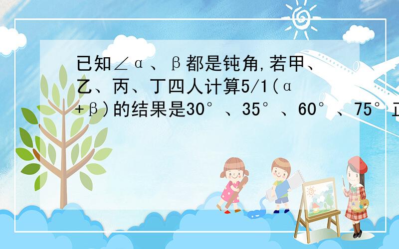 已知∠α、β都是钝角,若甲、乙、丙、丁四人计算5/1(α+β)的结果是30°、35°、60°、75°正确的是