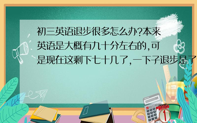 初三英语退步很多怎么办?本来英语是大概有九十分左右的,可是现在这剩下七十几了,一下子退步是了十几分.现在英语考试总是来不及,作文都没写完,上次英语考卷我看了一下,听力、选择填空