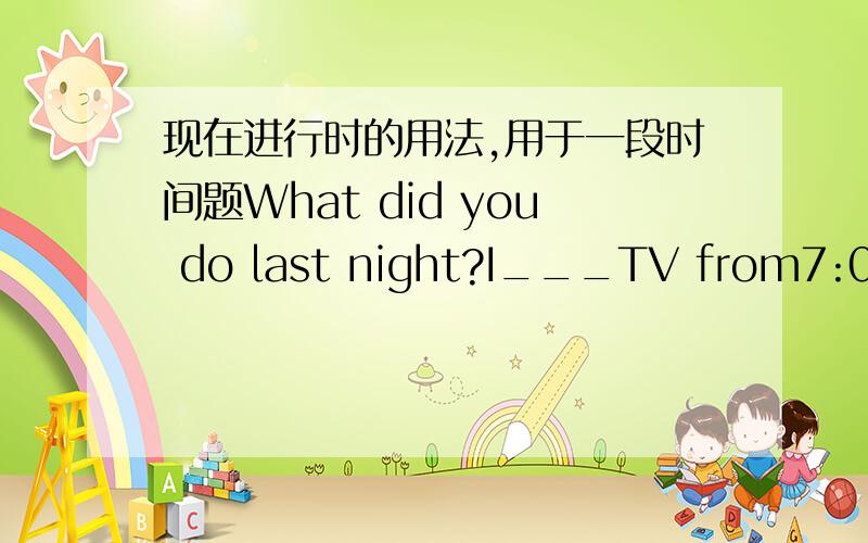 现在进行时的用法,用于一段时间题What did you do last night?I___TV from7:00to10:00.Then I went to bedA watch B was watchingC had watched Dwould watch不知道这种情况是否要用一般现在是,请详细说说现在进行时的段时