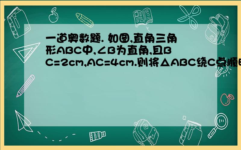 一道奥数题. 如图,直角三角形ABC中,∠B为直角,且BC=2cm,AC=4cm.则将△ABC绕C点顺时针旋转120º的过程中,AB边扫过的图形的面积为___?