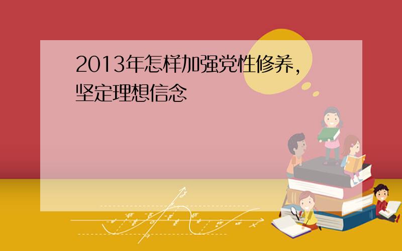 2013年怎样加强党性修养,坚定理想信念