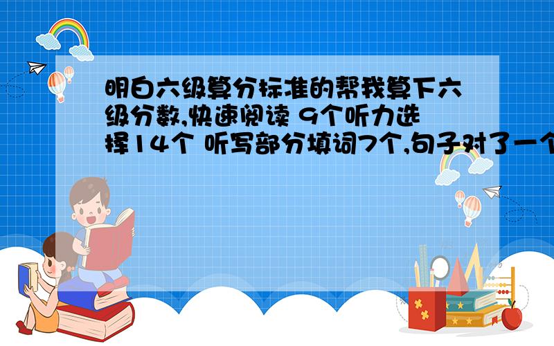 明白六级算分标准的帮我算下六级分数,快速阅读 9个听力选择14个 听写部分填词7个,句子对了一个句子问答题 4个（就是一共5道题的那个）阅读理解 6个完型填空 8个翻译 3个作文按照百分制