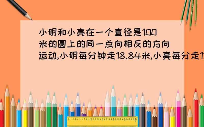 小明和小亮在一个直径是100米的圆上的同一点向相反的方向运动,小明每分钟走18.84米,小亮每分走12.56米,当他两再一次相遇时,小明比小亮多走多少?