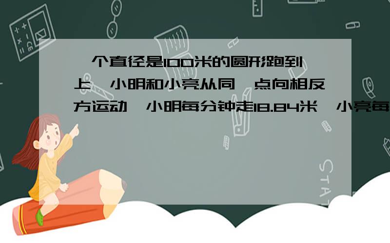 一个直径是100米的圆形跑到上,小明和小亮从同一点向相反方运动,小明每分钟走18.84米,小亮每分钟走12.56米.当他量再次相遇时,小明比小亮多走多少?