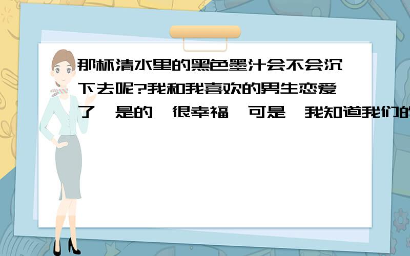 那杯清水里的黑色墨汁会不会沉下去呢?我和我喜欢的男生恋爱了,是的,很幸福,可是,我知道我们的感情逞不到一年,谁也不愿在一年之后将这分感情延续他很确定他不会娶我,我也是,他不是我