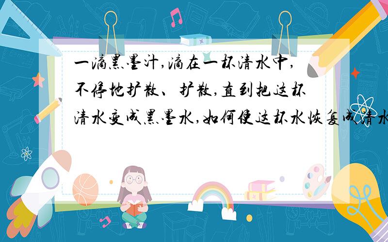 一滴黑墨汁,滴在一杯清水中,不停地扩散、扩散,直到把这杯清水变成黑墨水,如何使这杯水恢复成清水?而该怎么办呢?