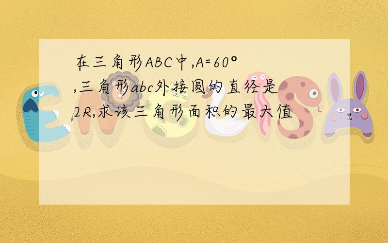 在三角形ABC中,A=60°,三角形abc外接圆的直径是2R,求该三角形面积的最大值