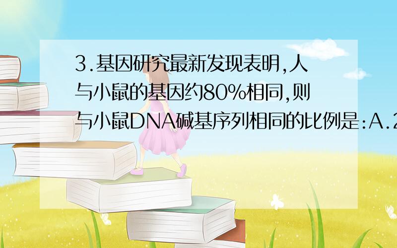 3.基因研究最新发现表明,人与小鼠的基因约80％相同,则与小鼠DNA碱基序列相同的比例是:A.20％ B.80％ C.100％ D.无法确定