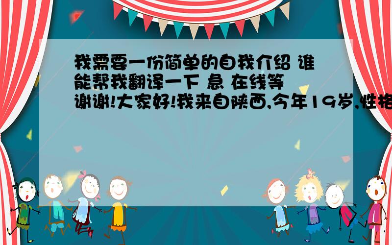 我需要一份简单的自我介绍 谁能帮我翻译一下 急 在线等 谢谢!大家好!我来自陕西,今年19岁,性格活泼开朗,我的爱好比较广泛比如上网 、 看书 、 唱歌和户外运动,我很喜欢小动物,我有一直