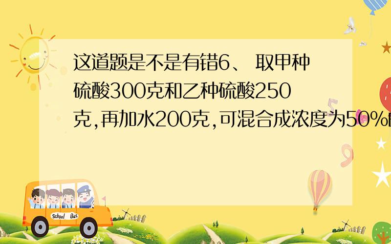 这道题是不是有错6、 取甲种硫酸300克和乙种硫酸250克,再加水200克,可混合成浓度为50%的硫酸；而取甲种硫酸200克和乙种硫酸150克,再加上纯硫酸200克,可混合成浓度为80%的硫酸.那么,甲、乙两