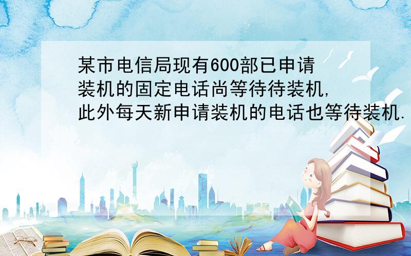 某市电信局现有600部已申请装机的固定电话尚等待待装机,此外每天新申请装机的电话也等待装机.设每天新申请装机的固定电话部数相同,装机小组每天安装的固定电话部数相同．若安排3个装