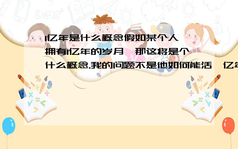 1亿年是什么概念假如某个人,拥有1亿年的岁月,那这将是个什么概念.我的问题不是他如何能活一亿年,而是这一亿年是什么概念.