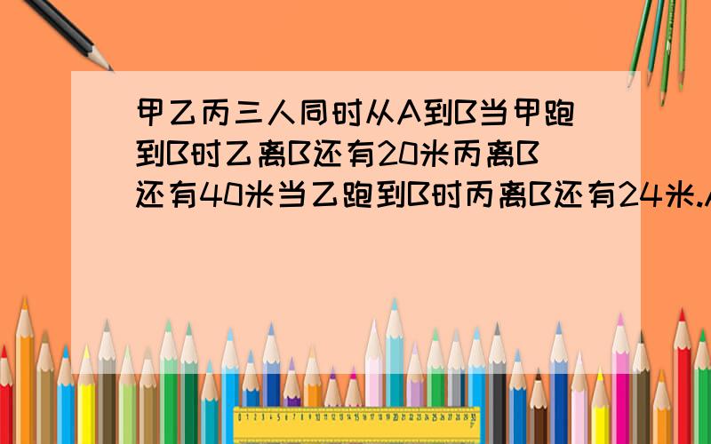 甲乙丙三人同时从A到B当甲跑到B时乙离B还有20米丙离B还有40米当乙跑到B时丙离B还有24米.AB相聚多少米?如果丙从A当B用24秒,那么甲的速度是多少?