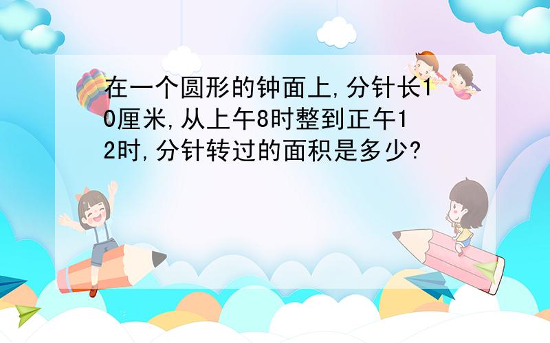 在一个圆形的钟面上,分针长10厘米,从上午8时整到正午12时,分针转过的面积是多少?