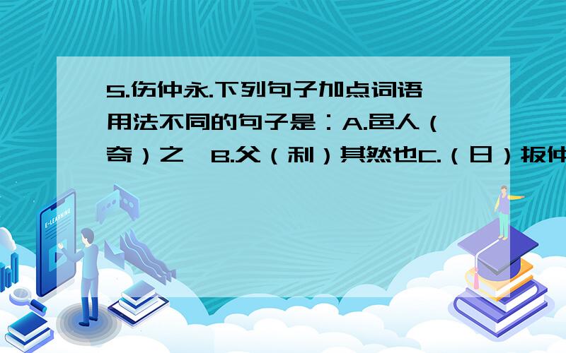 5.伤仲永.下列句子加点词语用法不同的句子是：A.邑人（奇）之,B.父（利）其然也C.（日）扳仲永环谒于邑人D.父（异）焉