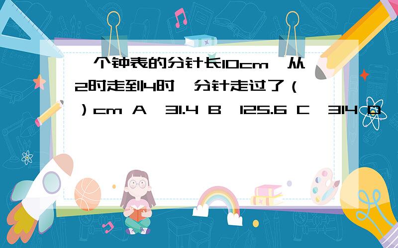 一个钟表的分针长10cm,从2时走到4时,分针走过了（ ）cm A、31.4 B、125.6 C、314 D、628麻烦顺便写一下思路,没思路不采用!