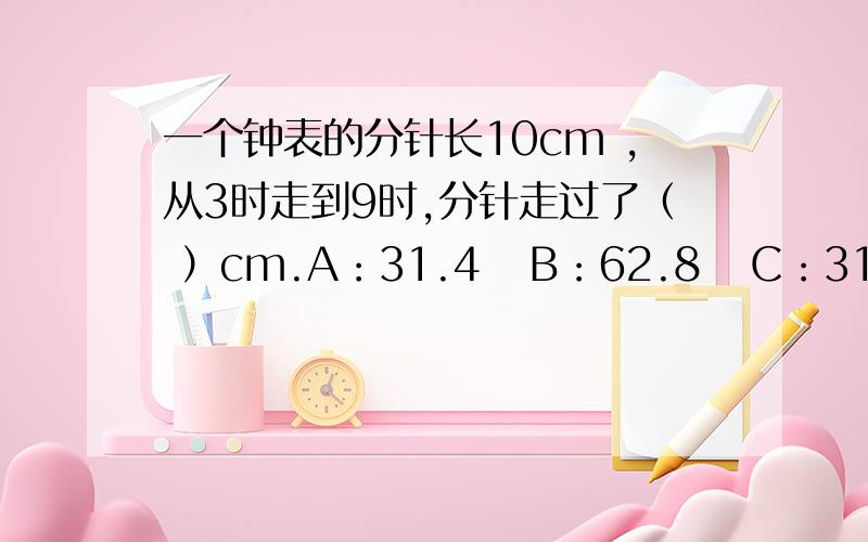 一个钟表的分针长10cm ,从3时走到9时,分针走过了（ ）cm.A：31.4   B：62.8   C：314一种汽车轮胎的外直径是1.02m,每分钟转50周,车轮每分钟前进多少米?一根铁丝长18.84m,正好在一个圆形铁圈上绕满50