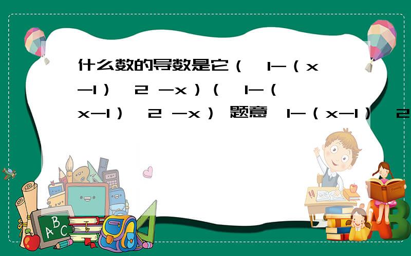 什么数的导数是它（√1-（x-1）^2 -x）（√1-（x-1）^2 -x） 题意,1-（x-1）^2 这一整个的根号再减x,什么算式的导数是这个式子,好像就是求导函数的逆运算,