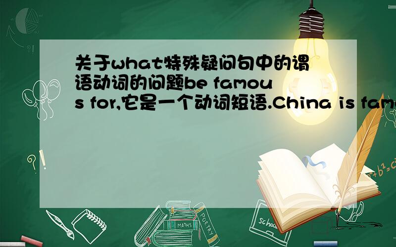 关于what特殊疑问句中的谓语动词的问题be famous for,它是一个动词短语.China is famous forXXX一般疑问句是不是只用把be提前：is China famous forXXX,  famous前还用不用加be?不是be famous for 吗?还有特殊疑