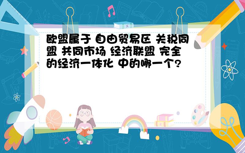 欧盟属于 自由贸易区 关税同盟 共同市场 经济联盟 完全的经济一体化 中的哪一个?