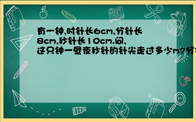 有一钟,时针长6cm,分针长8cm,秒针长10cm.问,这只钟一昼夜秒针的针尖走过多少m?分针的针尖走过多少m时针的针尖走过多少cm?