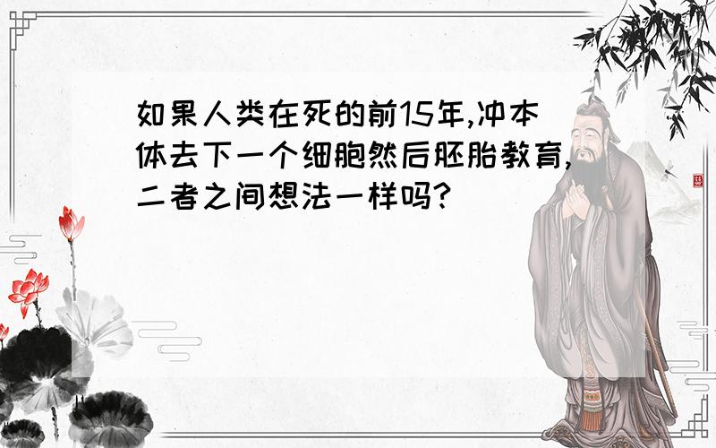 如果人类在死的前15年,冲本体去下一个细胞然后胚胎教育,二者之间想法一样吗?