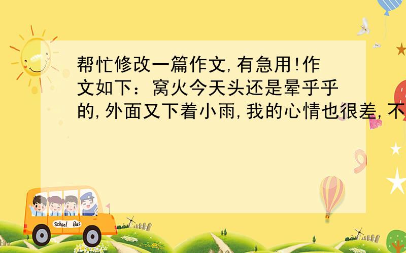 帮忙修改一篇作文,有急用!作文如下：窝火今天头还是晕乎乎的,外面又下着小雨,我的心情也很差,不知不觉中又到了上兴趣课的时间.唉,那个讨厌的黄之彦千万别盯上我,我想.“今天下雨,”张