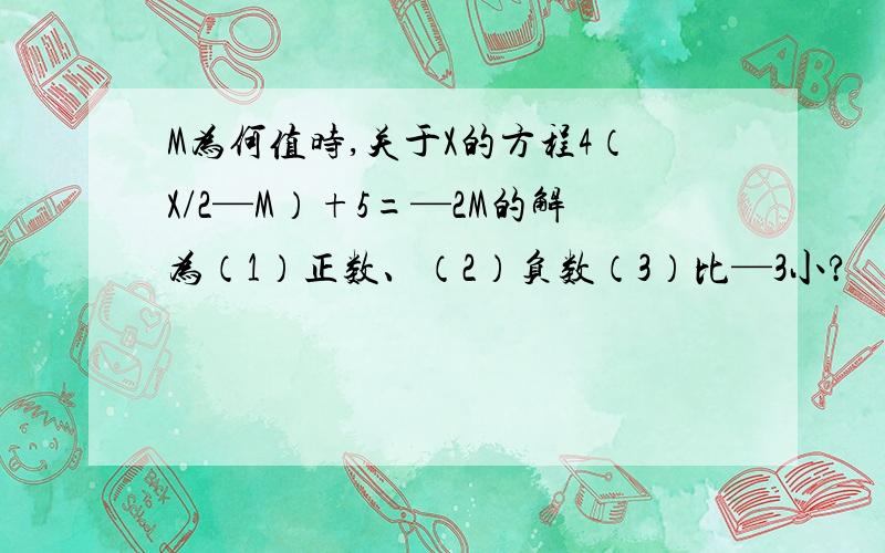 M为何值时,关于X的方程4（X/2—M）+5=—2M的解为（1）正数、（2）负数（3）比—3小?