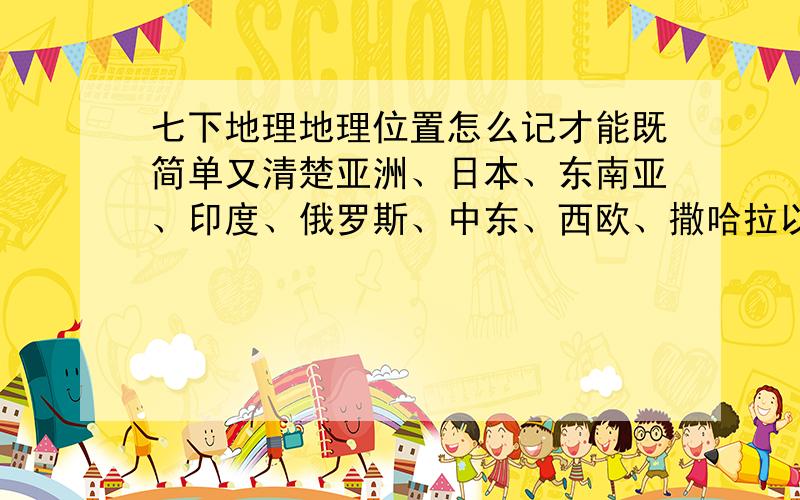 七下地理地理位置怎么记才能既简单又清楚亚洲、日本、东南亚、印度、俄罗斯、中东、西欧、撒哈拉以南非洲、澳大利亚、美国、巴西、极地地区 学了这么多,都背混了 有什么简单的方法