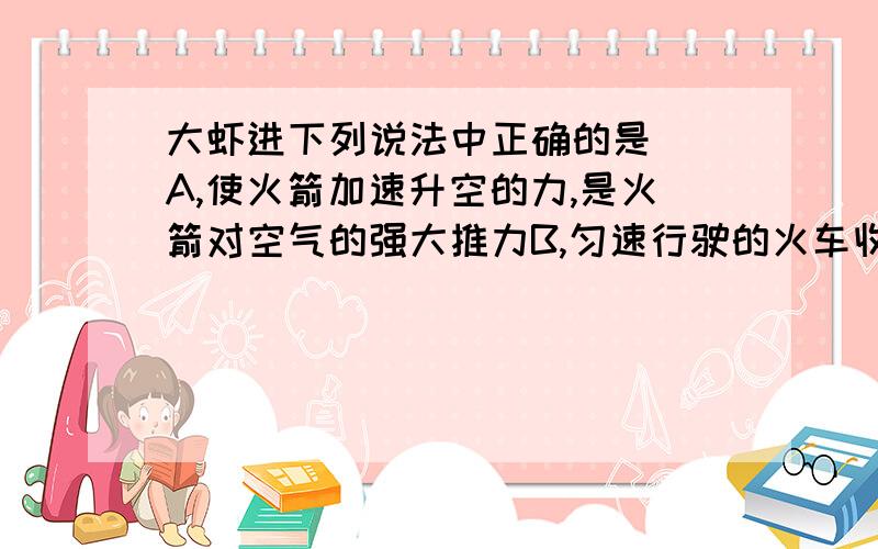 大虾进下列说法中正确的是（）A,使火箭加速升空的力,是火箭对空气的强大推力B,匀速行驶的火车收到的牵引力一定大于阻力C,汽车刹车后还会继续前行,是因为受到向前的冲力D,人造卫星绕地