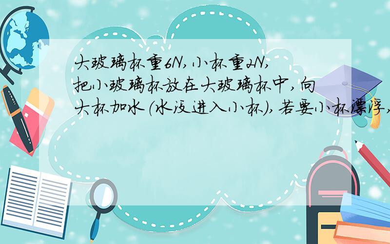 大玻璃杯重6N,小杯重2N,把小玻璃杯放在大玻璃杯中,向大杯加水（水没进入小杯）,若要小杯漂浮,则加入的水为A.至少是2N.B.必须大于6N.C必须大于8N.D.可以少于2N