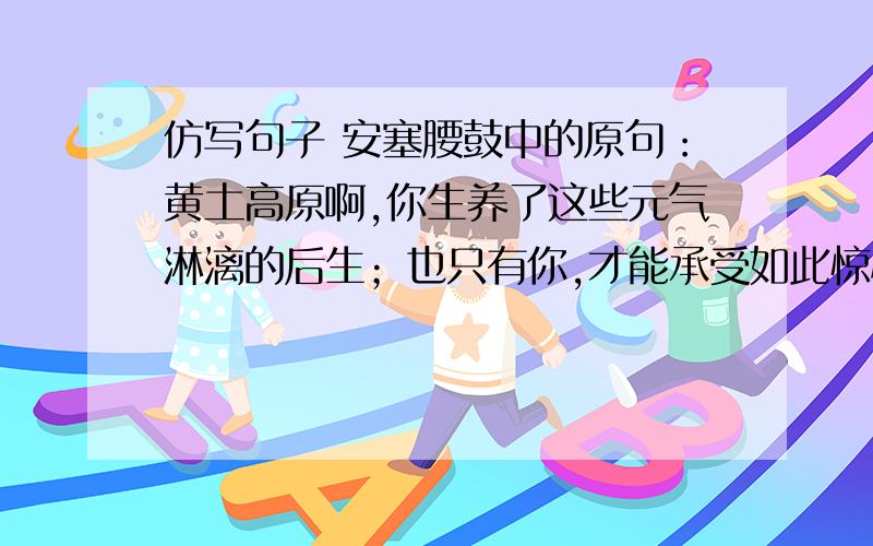 仿写句子 安塞腰鼓中的原句：黄土高原啊,你生养了这些元气淋漓的后生；也只有你,才能承受如此惊心动魄的搏击!题目已给出：滔滔长江啊.帮我写省略号后的句子,帮个忙啦