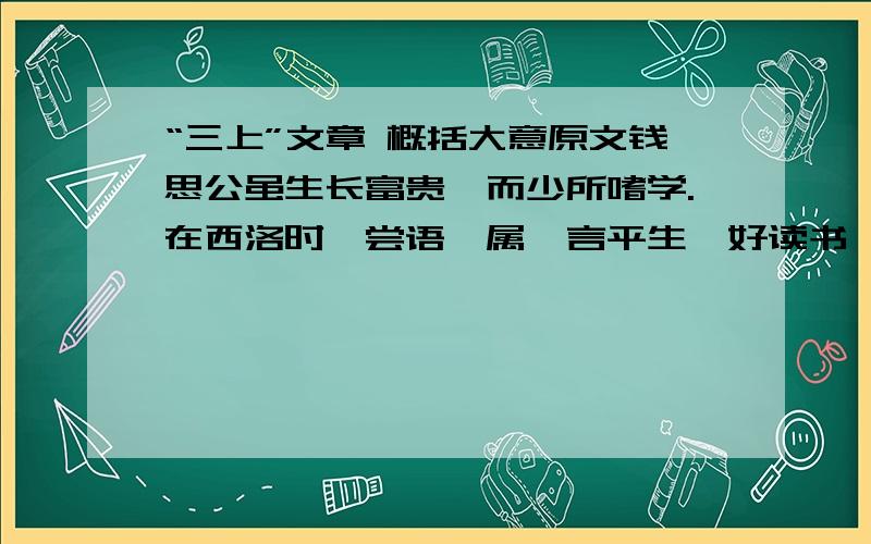 “三上”文章 概括大意原文钱思公虽生长富贵,而少所嗜学.在西洛时,尝语寮属,言平生惟好读书,坐则读经史,卧则读小说,上厕阅小辞,盖未尝顷刻释卷也.谢希深亦言：“宋公垂同在史院,每走