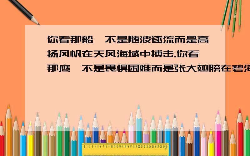 你看那船,不是随波逐流而是高扬风帆在天风海域中搏击.你看那鹰,不是畏惧困难而是张大翅膀在碧海蓝天中自由翱翔.照样子 访句子