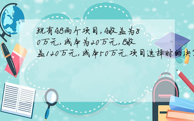 现有AB两个项目,A收益为80万元,成本为20万元,B收益120万元,成本50万元.项目选择时的决策是A、资金充裕时,选AB、资金充裕时,选BC、AB均可行D、AB均不可行