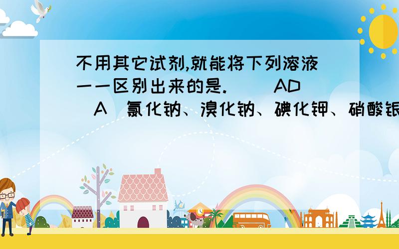 不用其它试剂,就能将下列溶液一一区别出来的是.( )AD(A)氯化钠、溴化钠、碘化钾、硝酸银 (B)氯化铝、氯化锌、氯化钾、溴化钾(C)氯化钠、硝酸银、氯化铝、氯化铜 (D)氯化钠、碘化钾、盐酸