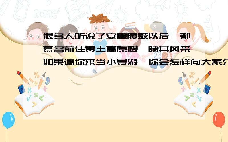 很多人听说了安塞腰鼓以后,都慕名前往黄土高原想一睹其风采如果请你来当小导游,你会怎样向大家介绍安塞腰注意用简洁的语言介绍出安塞腰鼓的主要特点