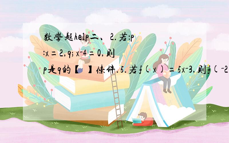 数学题help二、2.若：p:x=2,q;x-4=0,则p是q的【 】条件.5.若f(x)=5x-3,则f(-2)=【 】8.函数f(x)=a的x方,（a＞0且a≠1）图像必过定点【 】9.90°=【 】rad -πrad=【 】10.sin六分之π=【 】 tan（-四分之π）=【 】