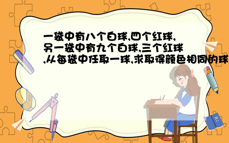 一袋中有八个白球,四个红球,另一袋中有九个白球,三个红球,从每袋中任取一球,求取得颜色相同的球的概率是多少?