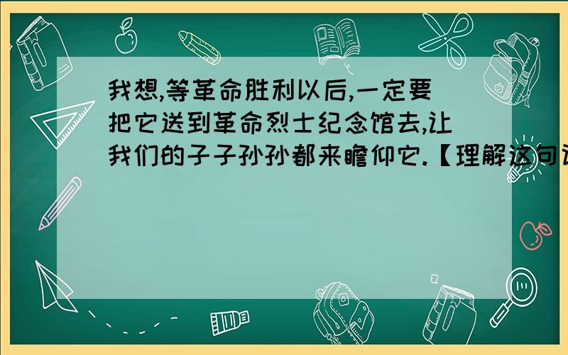 我想,等革命胜利以后,一定要把它送到革命烈士纪念馆去,让我们的子子孙孙都来瞻仰它.【理解这句话】