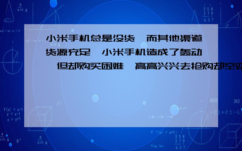 小米手机总是没货,而其他渠道货源充足,小米手机造成了轰动,但却购买困难,高高兴兴去抢购却空欢喜一场!但是你看淘宝上,京东上,货源充足,但是价格高很多,小米啊,你是不是价高就有货了?