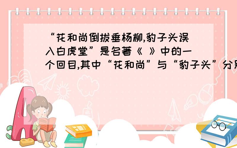 “花和尚倒拔垂杨柳,豹子头误入白虎堂”是名著《 》中的一个回目,其中“花和尚”与“豹子头”分别是指____________