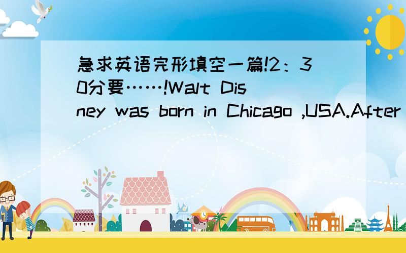 急求英语完形填空一篇!2：30分要……!Walt Disney was born in Chicago ,USA.After studying art ,he s____some years in advertising.Then he went to Hollywood and started Disney Studios with his brother Roy .Disney soon began to make cartoon