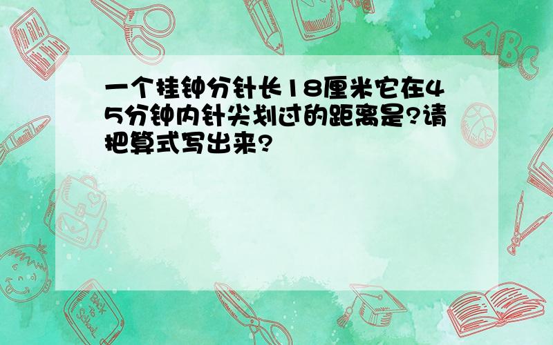 一个挂钟分针长18厘米它在45分钟内针尖划过的距离是?请把算式写出来?